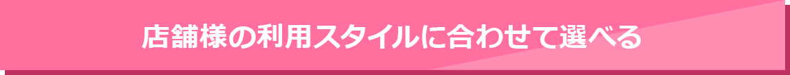 店舗様の利用スタイルに合わせて選べる