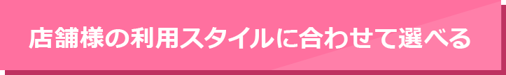 店舗様の利用スタイルに合わせて選べる